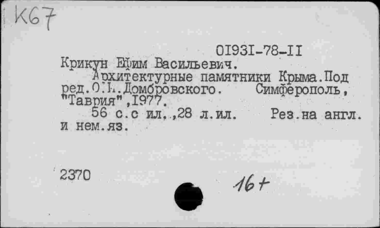 ﻿
0І93І-78-П Крикун Ефим Васильевич.
Архитектурные памятники Крыма.Под ред .0.11. Домбровского. "Таврия",1977.
56 с.с ил..,28 л.ил.
и нем.яз.
Симферополь, Рез.на англ.
2370